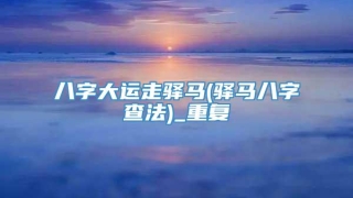八字大运走驿马(驿马八字查法)_重复