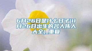 6月26日是什么日子(11月26日出生的名人伟人大全)_重复