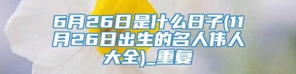 6月26日是什么日子(11月26日出生的名人伟人大全)_重复