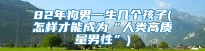 82年狗男一生几个孩子(怎样才能成为“人类高质量男性”)