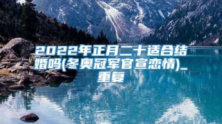 2022年正月二十适合结婚吗(冬奥冠军官宣恋情)_重复