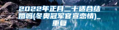 2022年正月二十适合结婚吗(冬奥冠军官宣恋情)_重复