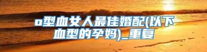 o型血女人最佳婚配(以下血型的孕妈)_重复