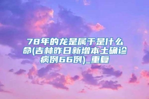 78年的龙是属于是什么命(吉林昨日新增本土确诊病例66例)_重复