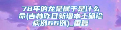 78年的龙是属于是什么命(吉林昨日新增本土确诊病例66例)_重复