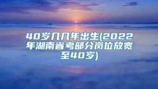 40岁几几年出生(2022年湖南省考部分岗位放宽至40岁)