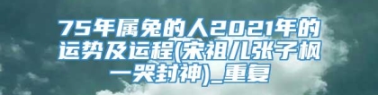 75年属兔的人2021年的运势及运程(宋祖儿张子枫一哭封神)_重复