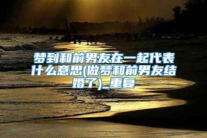 梦到和前男友在一起代表什么意思(做梦和前男友结婚了)_重复