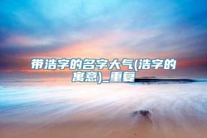 带浩字的名字大气(浩字的寓意)_重复