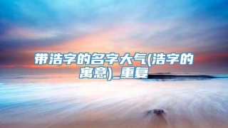带浩字的名字大气(浩字的寓意)_重复