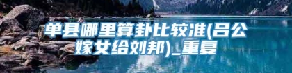 单县哪里算卦比较准(吕公嫁女给刘邦)_重复