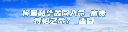 将星和华盖同入命 富贵将相之命？_重复
