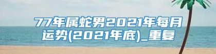 77年属蛇男2021年每月运势(2021年底)_重复