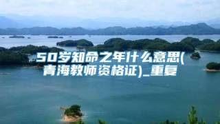 50岁知命之年什么意思(青海教师资格证)_重复