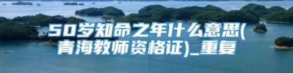 50岁知命之年什么意思(青海教师资格证)_重复