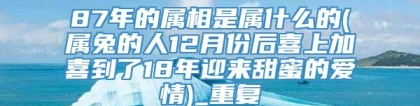 87年的属相是属什么的(属兔的人12月份后喜上加喜到了18年迎来甜蜜的爱情)_重复