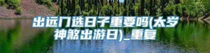出远门选日子重要吗(太岁神煞出游日)_重复