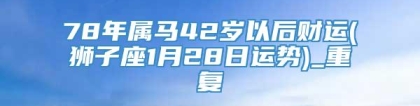 78年属马42岁以后财运(狮子座1月28日运势)_重复