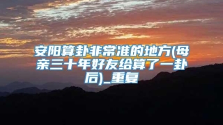 安阳算卦非常准的地方(母亲三十年好友给算了一卦后)_重复