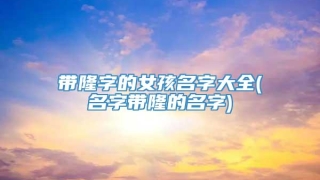 带隆字的女孩名字大全(名字带隆的名字)