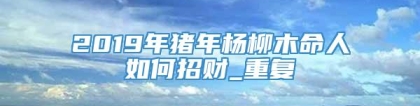 2019年猪年杨柳木命人如何招财_重复