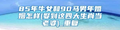 85年牛女和90马男年婚姻怎样(娶到这四大生肖当老婆)_重复