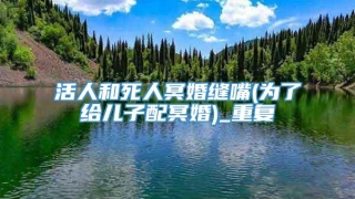 活人和死人冥婚缝嘴(为了给儿子配冥婚)_重复