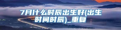 7月什么时辰出生好(出生时间时辰)_重复