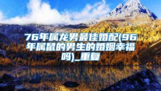 76年属龙男最佳婚配(96年属鼠的男生的婚姻幸福吗)_重复