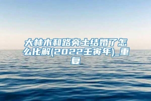 大林木和路旁土结婚了怎么化解(2022壬寅年)_重复