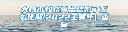 大林木和路旁土结婚了怎么化解(2022壬寅年)_重复