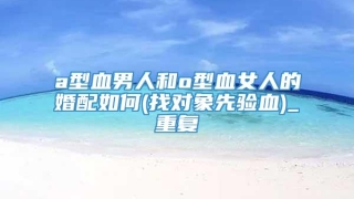 a型血男人和o型血女人的婚配如何(找对象先验血)_重复