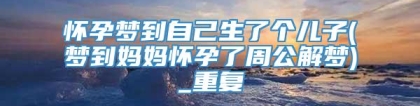 怀孕梦到自己生了个儿子(梦到妈妈怀孕了周公解梦)_重复