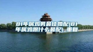 81年属鸡男最佳婚配(81年属鸡跟什么最配)_重复