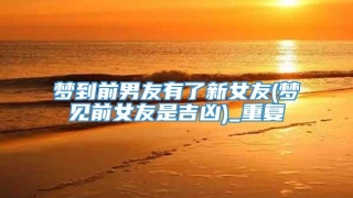 梦到前男友有了新女友(梦见前女友是吉凶)_重复