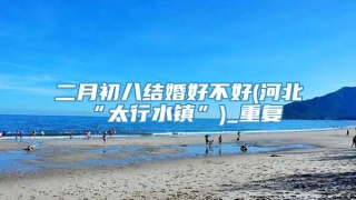 二月初八结婚好不好(河北“太行水镇”)_重复