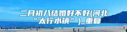 二月初八结婚好不好(河北“太行水镇”)_重复