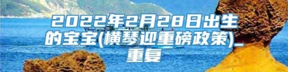 2022年2月28日出生的宝宝(横琴迎重磅政策)_重复