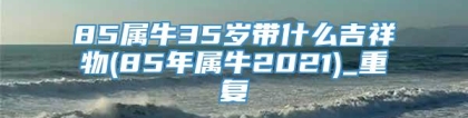 85属牛35岁带什么吉祥物(85年属牛2021)_重复