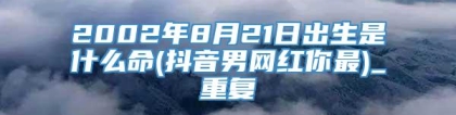 2002年8月21日出生是什么命(抖音男网红你最)_重复