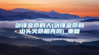 剑锋金命的人(剑锋金命和山头火命相克吗)_重复
