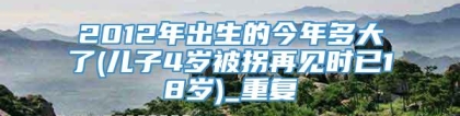 2012年出生的今年多大了(儿子4岁被拐再见时已18岁)_重复