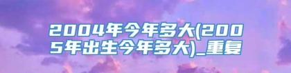 2004年今年多大(2005年出生今年多大)_重复