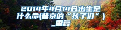 2014年4月14日出生是什么命(普京的“孩子们”)_重复