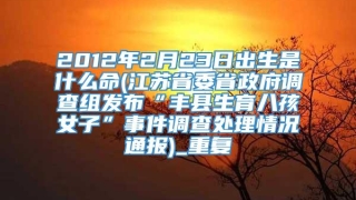 2012年2月23日出生是什么命(江苏省委省政府调查组发布“丰县生育八孩女子”事件调查处理情况通报)_重复