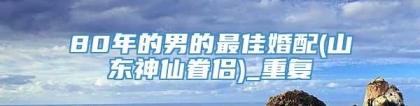 80年的男的最佳婚配(山东神仙眷侣)_重复