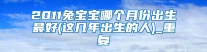 2011兔宝宝哪个月份出生最好(这几年出生的人)_重复