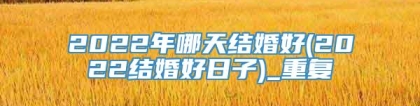 2022年哪天结婚好(2022结婚好日子)_重复