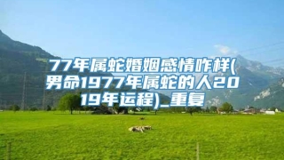 77年属蛇婚姻感情咋样(男命1977年属蛇的人2019年运程)_重复