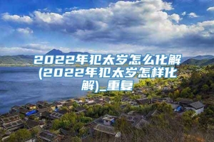 2022年犯太岁怎么化解(2022年犯太岁怎样化解)_重复